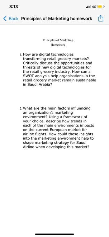 8:13
al 4G
( Back Principles of Marketing homework O
Principles of Marketing
Homework
1. How are digital technologies
transforming retail grocery markets?
Critically discuss the opportunities and
threats of new digital technologies for
the retail grocery industry. How can a
SWOT analysis help organisations in the
retail grocery market remain sustainable
in Saudi Arabia?
2. What are the main factors influencing
an organization's marketing
environment? Using a framework of
your choice, describe how trends in
each of the main environments impacts
on the current European market for
airline flights. How could these insights
into the marketing environment help to
shape marketing strategy for Saudi
Airline when developing this market?
