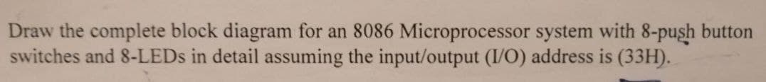 Draw the complete block diagram for an 8086 Microprocessor system with 8-push button
switches and 8-LEDs in detail assuming the input/output (I/O) address is (33H).
