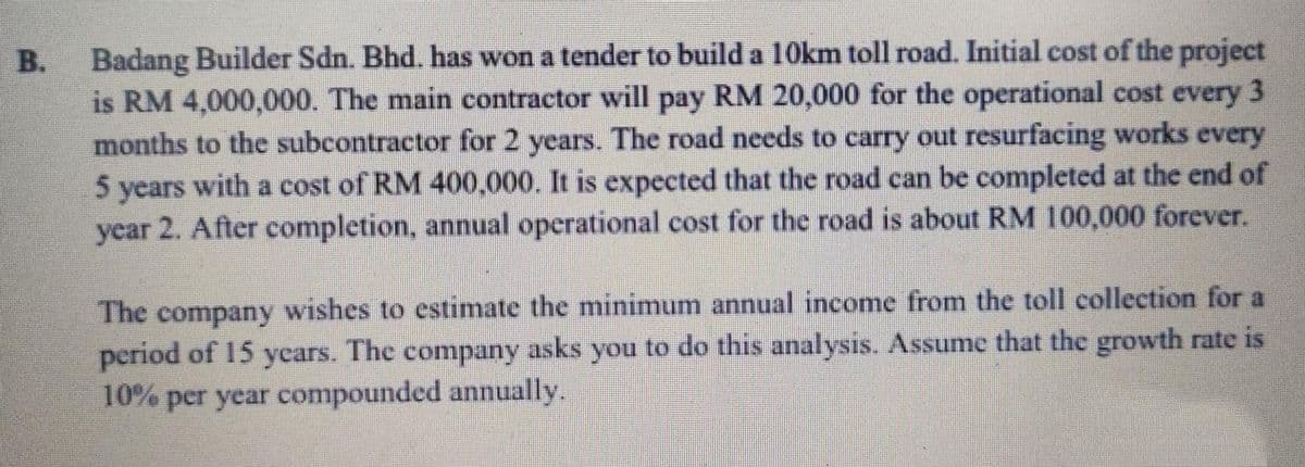 Badang Builder Sdn. Bhd. has won a tender to build a 10km toll road. Initial cost of the project
is RM 4,000,000. The main contractor will pay RM 20,000 for the operational cost every 3
months to the subcontractor for 2 years. The road needs to carry out resurfacing works every
5 years with a cost of RM 400,000. It is expected that the road can be completed at the end of
year 2. After completion, annual operational cost for the road is about RM 100,000 forever.
B.
The company wishes to estimate the minimum annual income from the toll collection for a
period of 15 ycars. The company asks you to do this analysis. Assume that the growth rate is
10% per year compounded annually.
