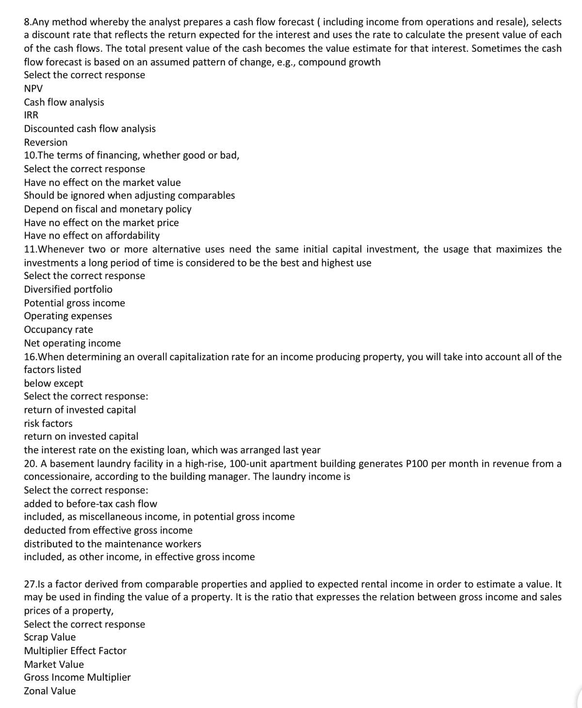 8.Any method whereby the analyst prepares a cash flow forecast ( including income from operations and resale), selects
a discount rate that reflects the return expected for the interest and uses the rate to calculate the present value of each
of the cash flows. The total present value of the cash becomes the value estimate for that interest. Sometimes the cash
flow forecast is based on an assumed pattern of change, e.g., compound growth
Select the correct response
NPV
Cash flow analysis
IRR
Discounted cash flow analysis
Reversion
10.The terms of financing, whether good or bad,
Select the correct response
Have no effect on the market value
Should be ignored when adjusting comparables
Depend on fiscal and monetary policy
Have no effect on the market price
Have no effect on affordability
11.Whenever two or more alternative uses need the same initial capital investment, the usage that maximizes the
investments a long period of time is considered to be the best and highest use
Select the correct response
Diversified portfolio
Potential gross income
Operating expenses
Occupancy rate
Net operating income
16.When determining an overall capitalization rate for an income producing property, you will take into account all of the
factors listed
below except
Select the correct response:
return of invested capital
risk factors
return on invested capital
the interest rate on the existing loan, which was arranged last year
20. A basement laundry facility in a high-rise, 100-unit apartment building generates P100 per month in revenue from a
concessionaire, according to the building manager. The laundry income is
Select the correct response:
added to before-tax cash flow
included, as miscellaneous income, in potential gross income
deducted from effective gross income
distributed to the maintenance workers
included, as other income, in effective gross income
27.ls a factor derived from comparable properties and applied to expected rental income in order to estimate a value. It
may be used in finding the value of a property. It is the ratio that expresses the relation between gross income and sales
prices of a property,
Select the correct response
Scrap Value
Multiplier Effect Factor
Market Value
Gross Income Multiplier
Zonal Value
