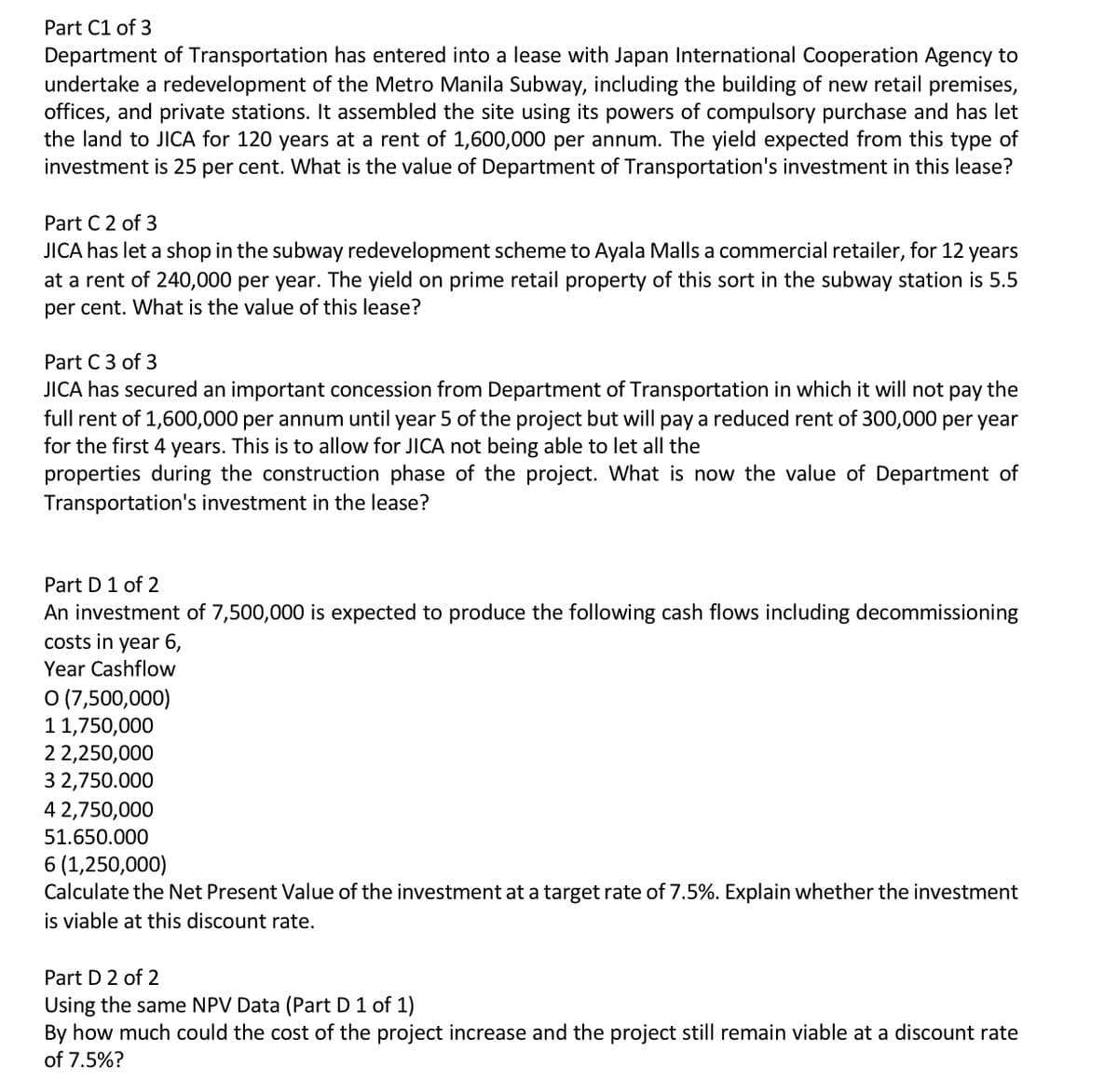 Part C1 of 3
Department of Transportation has entered into a lease with Japan International Cooperation Agency to
undertake a redevelopment of the Metro Manila Subway, including the building of new retail premises,
offices, and private stations. It assembled the site using its powers of compulsory purchase and has let
the land to JICA for 120 years at a rent of 1,600,000 per annum. The yield expected from this type of
investment is 25 per cent. What is the value of Department of Transportation's investment in this lease?
Part C 2 of 3
JICA has let a shop in the subway redevelopment scheme to Ayala Malls a commercial retailer, for 12 years
at a rent of 240,000 per year. The yield on prime retail property of this sort in the subway station is 5.5
per cent. What is the value of this lease?
Part C 3 of 3
JICA has secured an important concession from Department of Transportation in which it will not pay the
full rent of 1,600,000 per annum until year 5 of the project but will pay a reduced rent of 300,000 per year
for the first 4 years. This is to allow for JICA not being able to let all the
properties during the construction phase of the project. What is now the value of Department of
Transportation's investment in the lease?
Part D 1 of 2
An investment of 7,500,000 is expected to produce the following cash flows including decommissioning
costs in year 6,
Year Cashflow
O (7,500,000)
11,750,000
2 2,250,000
3 2,750.000
4 2,750,000
51.650.000
6 (1,250,000)
Calculate the Net Present Value of the investment at a target rate of 7.5%. Explain whether the investment
is viable at this discount rate.
Part D 2 of 2
Using the same NPV Data (Part D 1 of 1)
By how much could the cost of the project increase and the project still remain viable at a discount rate
of 7.5%?
