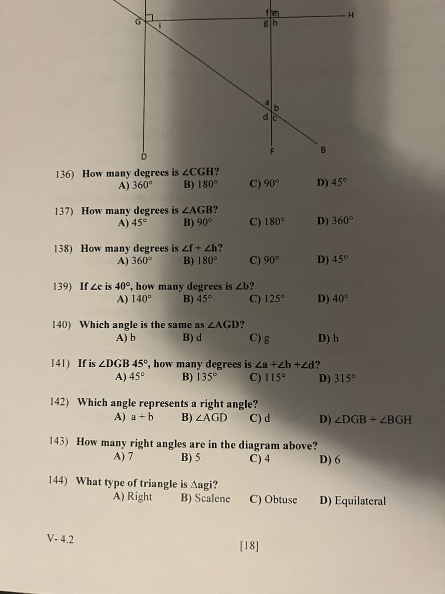 ## Geometry Practice Questions

### Consider the diagram below and answer the following questions:

[Insert Diagram Here]
The diagram presents various angles formed by intersecting lines and points labeled G, H, B, D, F, A, and other intermediate points on the diagram. 

#### Questions:

**136) How many degrees is ∠CGH?**
- A) 360°
- B) 180°
- C) 90°
- D) 45°

**137) How many degrees is ∠AGB?**
- A) 45°
- B) 90°
- C) 180°
- D) 360°

**138) How many degrees is ∠f + ∠h?**
- A) 360°
- B) 180°
- C) 90°
- D) 45°

**139) If ∠c is 40°, how many degrees is ∠b?**
- A) 140°
- B) 45°
- C) 125°
- D) 40°

**140) Which angle is the same as ∠AGD?**
- A) ∠b
- B) ∠d
- C) ∠g
- D) ∠h

**141) If ∠DGB is 45°, how many degrees is ∠a + ∠b + ∠d?**
- A) 45°
- B) 135°
- C) 115°
- D) 315°

**142) Which angle represents a right angle?**
- A) ∠a + ∠b
- B) ∠AGD
- C) ∠d
- D) ∠DGB + ∠BGH

**143) How many right angles are in the diagram above?**
- A) 7
- B) 5
- C) 4
- D) 6

**144) What type of triangle is Δagi?**
- A) Right
- B) Scalene
- C) Obtuse
- D) Equilateral

#### Notes:
In the diagram, the following symbols and lines represent:
- Straight lines intersecting at various points.
- Right angles and other various angles indicated by labeled points.

These practice questions are designed to help students review their understanding and application of geometric principles. Review each angle relationship carefully and compute the required values based on the