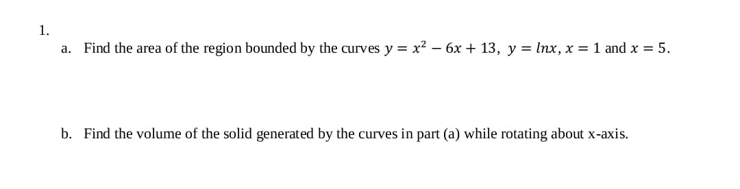 1.
a. Find the area of the region bounded by the curves y = x² – 6x + 13, y = Inx, x = 1 and x = 5.
b. Find the volume of the solid generated by the curves in part (a) while rotating about x-axis.
