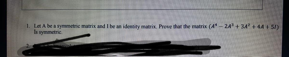 1 Let A be a symmetrie matrix and I be an identity matrix. Prove that the matrix (A*-24 + 3A +44+5/)
Is symmetric.
