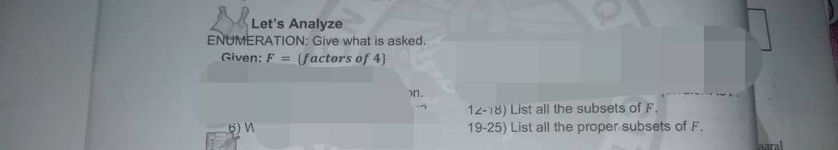 Let's Analyze
ENUMERATION: Give what is asked.
Given: F = {factors of 4}
on.
12-18) List all the subsets of F.
19-25) List all the proper subsets of F.
6) W
