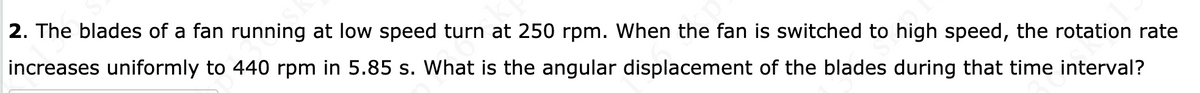 **Question 2:** The blades of a fan running at low speed turn at 250 rpm. When the fan is switched to high speed, the rotation rate increases uniformly to 440 rpm in 5.85 seconds. What is the angular displacement of the blades during that time interval?

(Note: There are no graphs or diagrams associated with this text.)