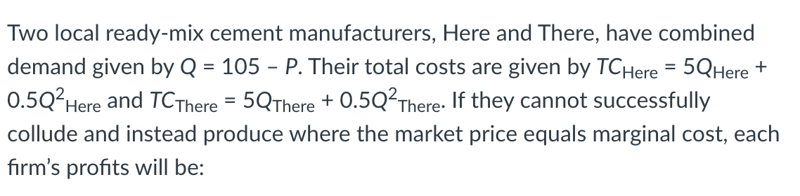 Two local ready-mix cement manufacturers, Here and There, have combined
demand given by Q = 105 – P. Their total costs are given by TCHere = 5QHere +
0.5Q2Here and TCThere = 5QThere + 0.5Q²There- If they cannot successfully
collude and instead produce where the market price equals marginal cost, each
firm's profits will be:
