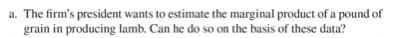 a. The firm's president wants to estimate the marginal product of a pound of
grain in producing lamb. Can he do so on the basis of these data?
