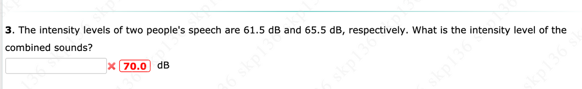 3. The intensity levels of two people's speech are 61.5 dB and 65.5 dB, respectively. What is the intensity level of the
combined sounds?
X[ 70.0 dB
p13sko.
6 skp13
skp136
skp136
sp136 st
