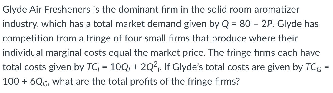 Glyde Air Fresheners is the dominant firm in the solid room aromatizer
industry, which has a total market demand given by Q = 80 - 2P. Glyde has
competition from a fringe of four small firms that produce where their
individual marginal costs equal the market price. The fringe firms each have
total costs given by TC; = 10Q; + 2Q²;. If Glyde's total costs are given by TCG =
100 + 6QG, what are the total profits of the fringe firms?
