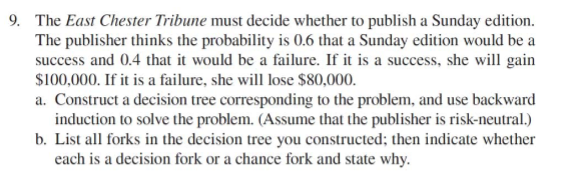 9. The East Chester Tribune must decide whether to publish a Sunday edition.
The publisher thinks the probability is 0.6 that a Sunday edition would be a
success and 0.4 that it would be a failure. If it is a success, she will gain
$100,000. If it is a failure, she will lose $80,000.
a. Construct a decision tree corresponding to the problem, and use backward
induction to solve the problem. (Assume that the publisher is risk-neutral.)
b. List all forks in the decision tree you constructed; then indicate whether
each is a decision fork or a chance fork and state why.
