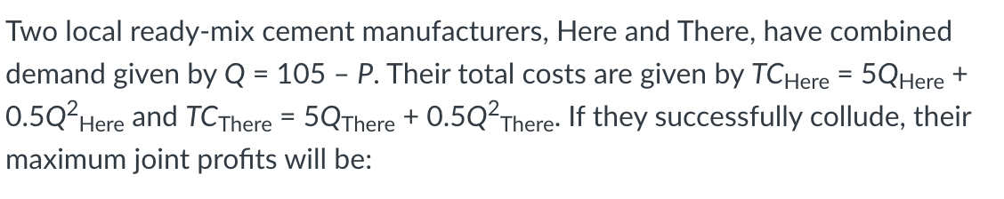 Two local ready-mix cement manufacturers, Here and There, have combined
demand given by Q = 105 - P. Their total costs are given by TCHere = 5QHere +
0.5Q?Here
and TCThere = 5QThere + O.5Q²There: If they successfully collude, their
%3D
maximum joint profits will be:
