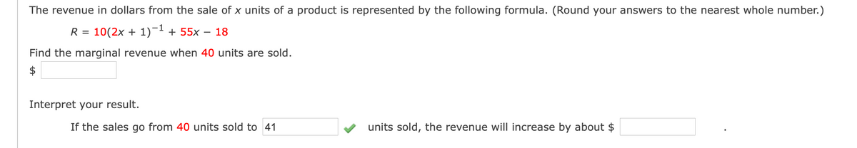 The revenue in dollars from the sale of x units of a product is represented by the following formula. (Round your answers to the nearest whole number.)
R =
10(2x + 1)- + 55x
18
Find the marginal revenue when 40 units are sold.
Interpret your result.
If the sales go from 40 units sold to 41
units sold, the revenue will increase by about $
