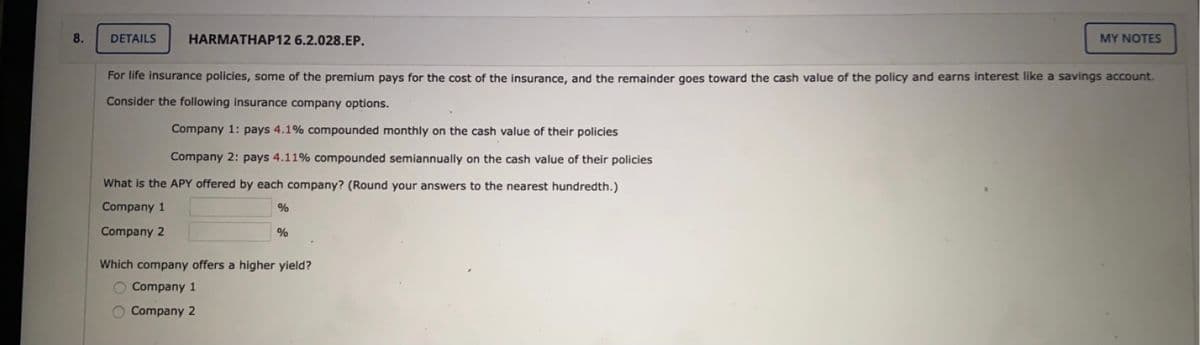 8.
DETAILS
HARMATHAP12 6.2.028.EP.
MY NOTES
For life insurance policies, some of the premium pays for the cost of the insurance, and the remainder goes toward the cash value of the policy and earns interest like a savings account.
Consider the following insurance company options.
Company 1: pays 4.1% compounded monthly on the cash value of their policies
Company 2: pays 4.11% compounded semiannually on the cash value of their policies
What is the APY offered by each company? (Round your answers to the nearest hundredth.)
Company 1
%
Company 2
%
Which company offers a higher yield?
O Company 1
O Company 2
