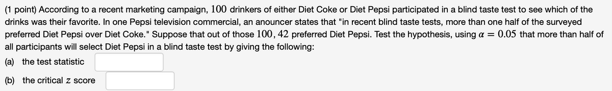 **Educational Content: Hypothesis Testing in Marketing**

In a recent marketing campaign, 100 drinkers of either Diet Coke or Diet Pepsi participated in a blind taste test to determine their preferred drink. A Pepsi television commercial claims that "in recent blind taste tests, more than one half of the surveyed preferred Diet Pepsi over Diet Coke." Out of these 100 participants, 42 chose Diet Pepsi. We will test the hypothesis, using a significance level (\(\alpha\)) of 0.05, that more than half of all participants would select Diet Pepsi in a blind taste test.

**Tasks:**

(a) Calculate the test statistic.

(b) Determine the critical z score.

**Note:** Use statistical methods to evaluate whether the claim made in the commercial holds true based on the sample data provided.