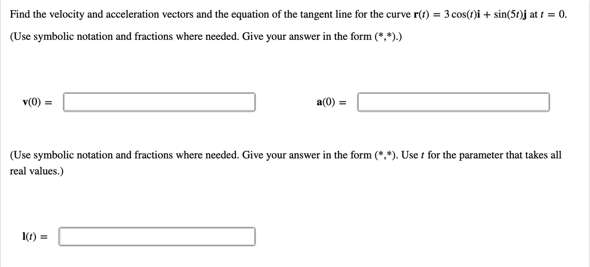 Find the velocity and acceleration vectors and the equation of the tangent line for the curve r(t) = 3 cos(t)i + sin(5t)j at t = 0.
(Use symbolic notation and fractions where needed. Give your answer in the form (*,*).)
v(0) =
a(0) =
(Use symbolic notation and fractions where needed. Give your answer in the form (*,*). Use t for the parameter that takes all
real values.)
I(t)
