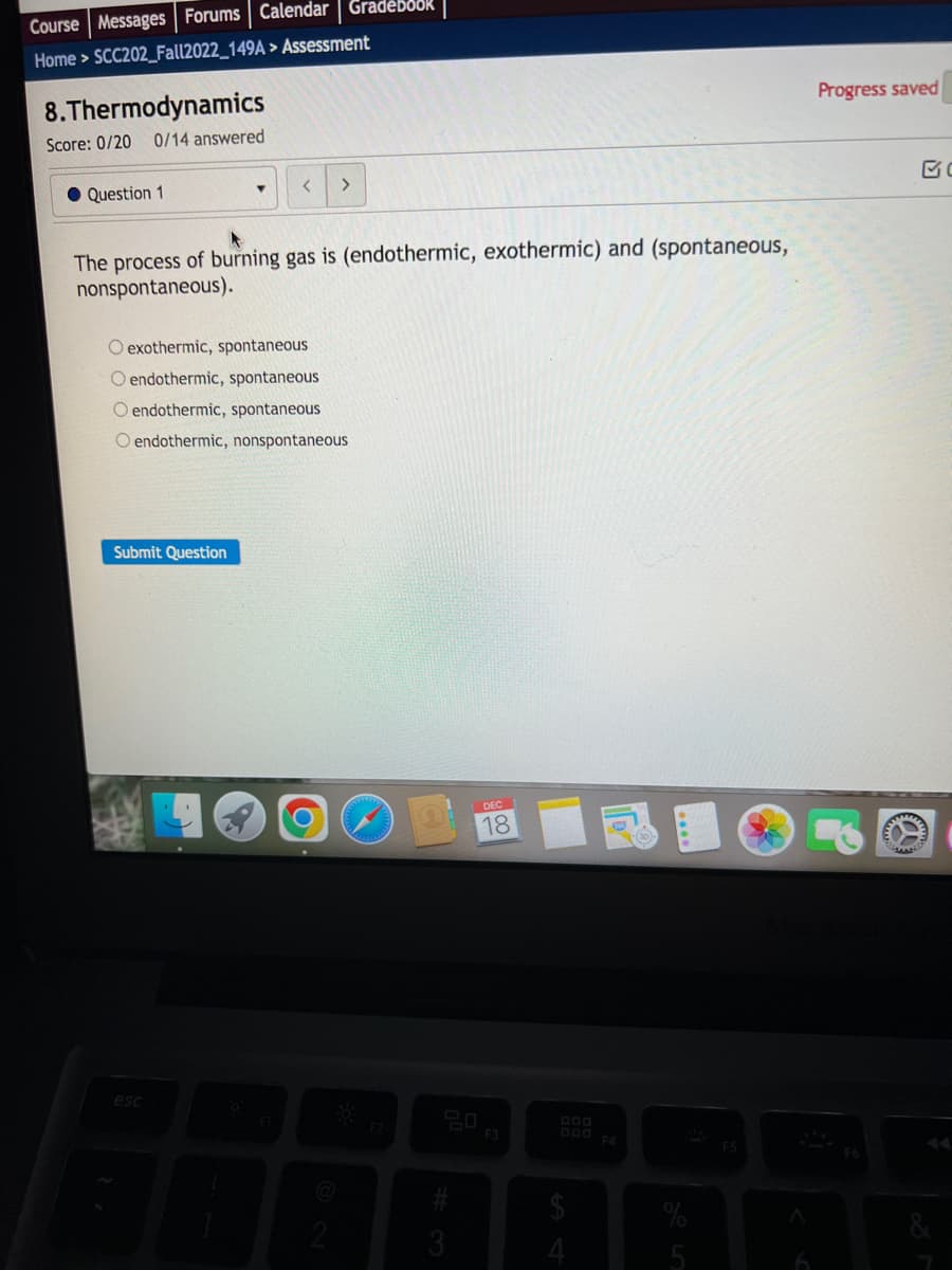 Course Messages Forums Calendar | Gradebook
Home > SCC202_Fall2022_149A > Assessment
8.Thermodynamics
Score: 0/20 0/14 answered
Question 1
<
The process of burning gas is (endothermic, exothermic) and (spontaneous,
nonspontaneous).
Submit Question
O exothermic, spontaneous
O endothermic, spontaneous
O endothermic, spontaneous
O endothermic, nonspontaneous
esc
>
2
DEC
18
20
3
F3
$
A
Progress saved
F6