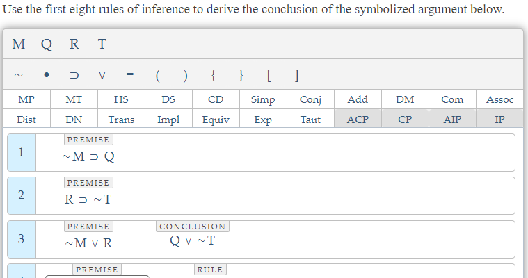 Use the first eight rules of inference to derive the conclusion of the symbolized argument below.
M QRT
2
MP
Dist
1
2
3
D
MT
DN
( )
{ } [ 1
HS
DS
CD
Simp
Conj Add
Trans Impl Equiv
Exp Taut ACP
V =
PREMISE
~M> Q
PREMISE
RD ~T
PREMISE
~M V R
PREMISE
CONCLUSION
QV ~T
RULE
DM
CP
Com
AIP
Assoc
IP