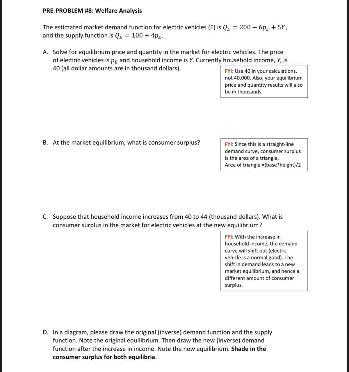 PRE-PROBLEM #8: Welfare Analysis
The estimated market demand function for electric vehicles (E) is QE = 200 - 6pE + 5Y,
and the supply function is QE = 100 + 4PE-
A. Solve for equilibrium price and quantity in the market for electric vehicles. The price
of electric vehicles is på and household income is Y. Currently household income, Y, is
40 (all dollar amounts are in thousand dollars).
B. At the market equilibrium, what is consumer surplus?
FYI: Use 40 in your calculations,
not 40,000. Also, your equilibrium
price and quantity results will also
be in thousands.
FYI: Since this is a straight-line
demand curve, consumer surplus
is the area of a triangle.
Area of triangle =(base*height)/2
C. Suppose that household income increases from 40 to 44 (thousand dollars). What is
consumer surplus in the market for electric vehicles at the new equilibrium?
FYI: With the increase in
household income, the demand
curve will shift out (electric
vehicle is a normal good). The
shift in demand leads to a new
market equilibrium, and hence a
different amount of consumer
surplus.
D. In a diagram, please draw the original (inverse) demand function and the supply
function. Note the original equilibrium. Then draw the new (inverse) demand
function after the increase in income. Note the new equilibrium. Shade in the
consumer surplus for both equilibria.