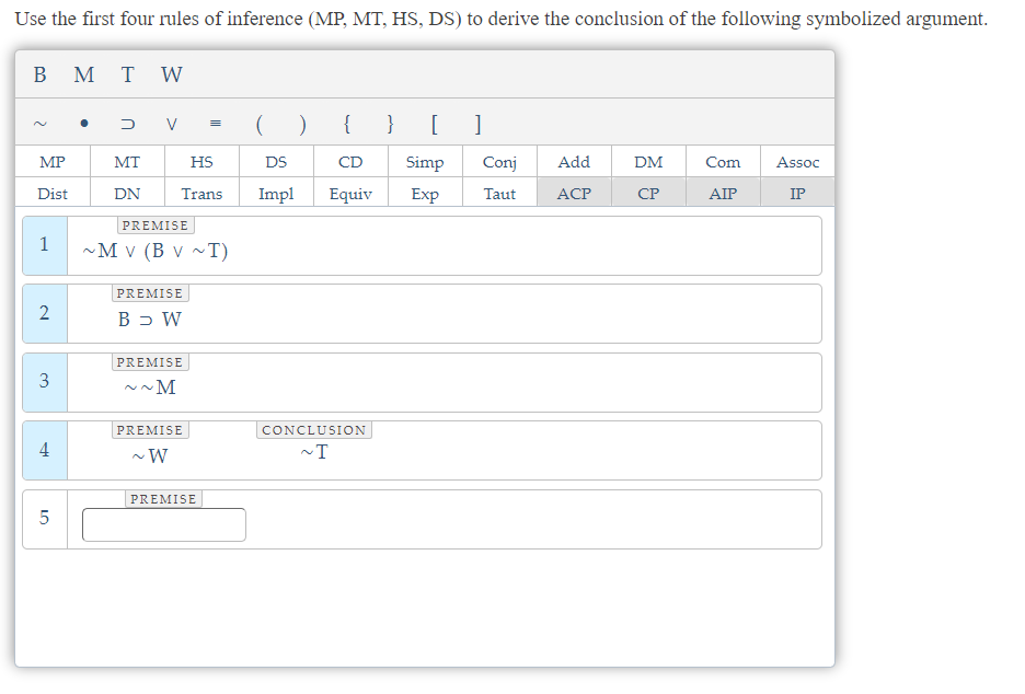 Use the first four rules of inference (MP, MT, HS, DS) to derive the conclusion of the following symbolized argument.
B M
MP
Dist
1
2
3
4
LO
5
TW
DV =
MT
DN
HS
Trans
PREMISE
~M V (B V ~T)
PREMISE
B > W
PREMISE
~M
PREMISE
~W
PREMISE
( ) {
DS
CD
Impl Equiv
CONCLUSION
~T
} [ ]
Simp
Exp
Conj
Taut
Add
ACP
DM
CP
Com
AIP
Assoc
IP