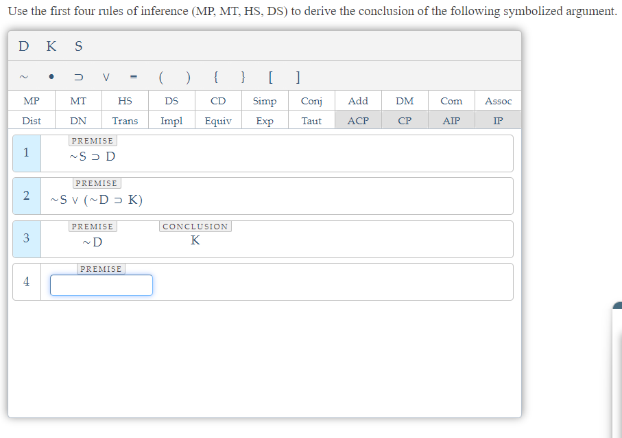 Use the first four rules of inference (MP, MT, HS, DS) to derive the conclusion of the following symbolized argument.
DK S
2
MP
Dist
1
2
3
4
●
DV =
( ) {
HS
DS
Trans Impl Equiv
MT
DN
PREMISE
~SD D
PREMISE
~Sv (~D K)
PREMISE
~D
PREMISE
CD
CONCLUSION
K
} [ ]
Simp Conj Add
Exp
Taut ACP
DM
CP
Com
AIP
Assoc
IP