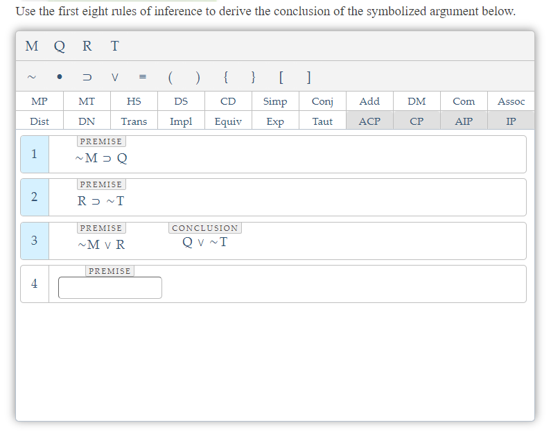 Use the first eight rules of inference to derive the conclusion of the symbolized argument below.
M QR T
2
MP
Dist
1
2
3
4
D V =
( )
{ }
HS
DS
CD
Trans Impl Equiv
MT
DN
PREMISE
~M> Q
PREMISE
RD ~T
PREMISE
~M V R
PREMISE
CONCLUSION
QV ~T
[ 1
Simp
Exp
Conj
Taut
Add
ACP
DM
CP
Com Assoc
AIP
IP