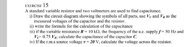 EXERCISE 15
A standard variable resistor and two voltmeters are used to find capacitance.
i) Draw the circuit diagram showing the symbols of all parts, use Ve and VR as the
measured voltages of the capacitor and the resistor.
ii) write the formula for the calculation of the capacitance
iii) if the variable resistance R 10 k2, the frequency of the a.c. supply f = 50 Hz and
VE 0.75 VR; calculate the capacitance of the capacitor C.
iv) If the r.m.s source voltage v = 20 V, calculate the voltage across the resistor.
