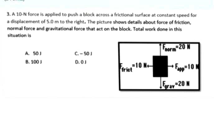 3. A 10-N force is applied to push a block across a frictional surface at constant speed for
a displacement of S.0 m to the right. The picture shows details about force of friction,
normal force and gravitational force that act on the block. Totał work done in this
situation is
A. 50)
norm 20 N
C.- 50 J
8. 100 J
D. OJ
=10 N
frict
=20 N
