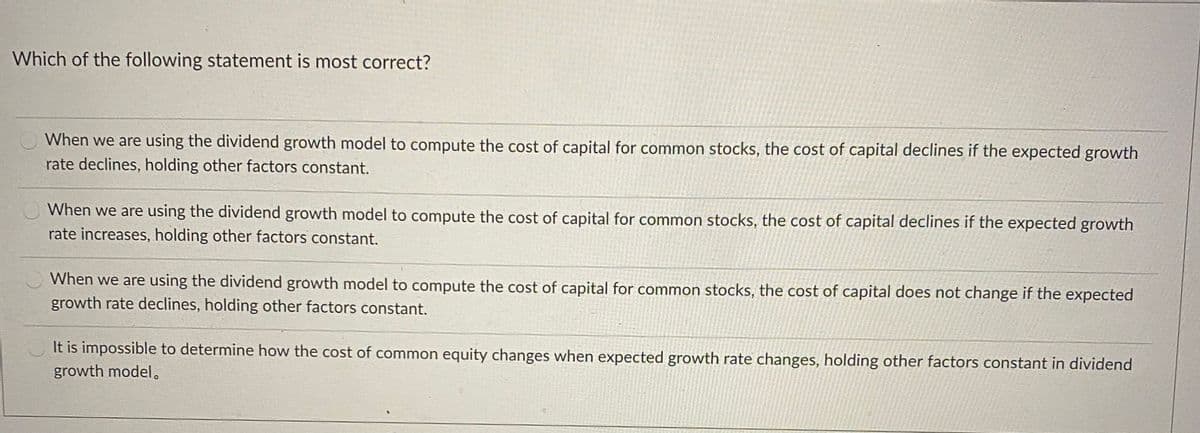 Which of the following statement is most correct?
When we are using the dividend growth model to compute the cost of capital for common stocks, the cost of capital declines if the expected growth
rate declines, holding other factors constant.
When we are using the dividend growth model to compute the cost of capital for common stocks, the cost of capital declines if the expected growth
rate increases, holding other factors constant.
When we are using the dividend growth model to compute the cost of capital for common stocks, the cost of capital does not change if the expected
growth rate declines, holding other factors constant.
It is impossible to determine how the cost of common equity changes when expected growth rate changes, holding other factors constant in dividend
growth model.

