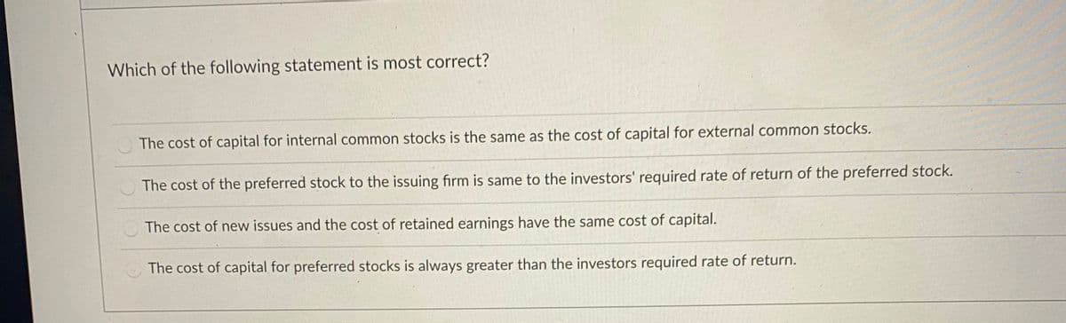 Which of the following statement is most correct?
The cost of capital for internal common stocks is the same as the cost of capital for external common stockS.
The cost of the preferred stock to the issuing firm is same to the investors' required rate of return of the preferred stock.
The cost of new issues and the cost of retained earnings have the same cost of capital.
The cost of capital for preferred stocks is always greater than the investors required rate of return.
