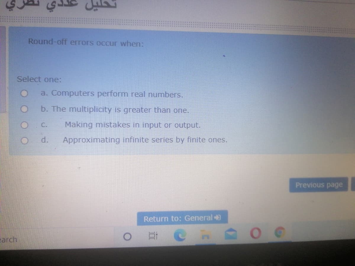 Round-off errors occur when:
Select one:
a. Computers perform real numbers.
b. The multiplicity is greater than one.
C.
Making mistakes in input or output.
O d.
Approximating infinite series by finite ones.
Previous page
Return to: General
arch
O # @ Ps
