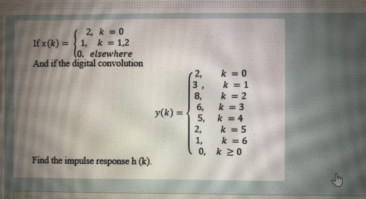 2, k 0
If x (k) = 1, k = 1,2
(o. elsewhere
And if the digital convolution
2,
k 0
3,
k = 1
8,
k 2
6,
k 3
y(k) =
%3D
5,
k = 4
2,
k = 5
1,
k = 6
0, k 20
Find the impulse response h (k).
