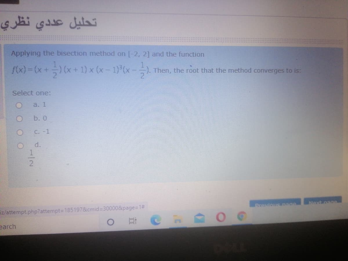 تحليل عد دي نظري
Applying the bisection method on [-2, 2] and the function
f(x) = (x+) (x+ 1) x (x- 1) (x-=). Then, the root that the method converges to is:
Select one:
a. 1
b. 0
O C. -1
d.
2
Previous nage
Next oage
iz/attempt.php?attempt=D185197&cmid%3D300008&ipage%=D1#
earch
