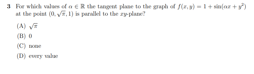 3 For which values of a E R the tangent plane to the graph of f(, y) = 1 + sin(ax + y³)
at the point (0, VT, 1) is parallel to the xy-plane?
(A) VT
(B) 0
(C) none
(D) every value
