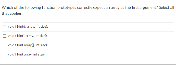 Which of the following function prototypes correctly expect an array as the first argument? Select all
that applies.
void f1(int& array, int size);
void f1(int* array, int size);
void f1(int array[], int size);
void f1(int array, int size);
