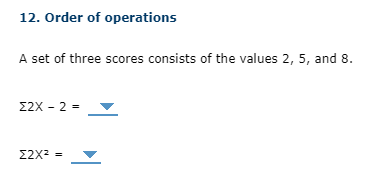 ### 12. Order of Operations

A set of three scores consists of the values 2, 5, and 8.

\[
\sum 2X - 2 = \underline{\quad \lowhigh{}}\quad
\]

\[
\sum 2X^2 = \underline{\quad \lowhigh{}}\quad
\]