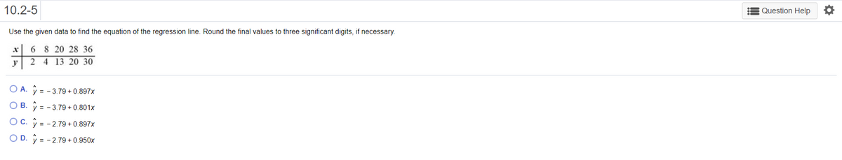 10.2-5
E Question Help O
Use the given data to find the equation of the regression line. Round the final values to three significant digits, if necessary.
6 8 20 28 36
y
2 4 13 20 30
O A. V = - 3.79 + 0.897x
O B. V = - 3.79 + 0.801x
= - 2.79 + 0.897x
O D. y = - 2.79 + 0.950x
