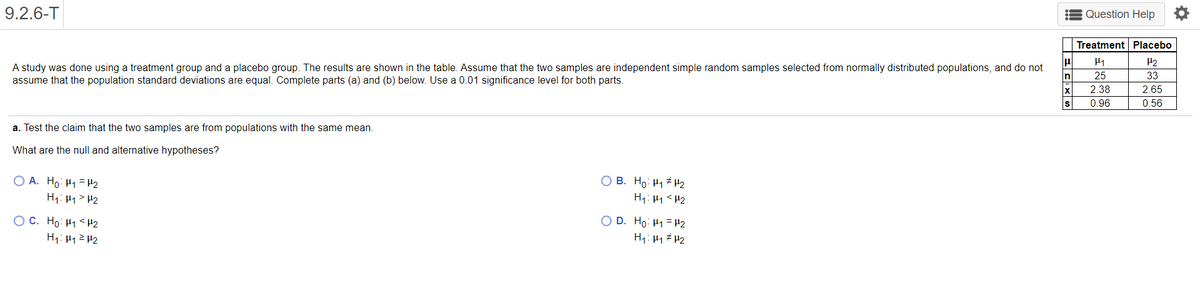 9.2.6-T
Question Help O
Treatment Placebo
H1
H2
A study was done using a treatment group and a placebo group. The results are shown in the table. Assume that the two samples are independent simple random samples selected from normally distributed populations, and do not
assume that the population standard deviations are equal. Complete parts (a) and (b) below. Use a 0.01 significance level for both parts.
n
25
33
2.38
2.65
0.96
0.56
a. Test the claim that the two samples are from populations with the same mean.
What are the null and alternative hypotheses?
O A. Ho: H1 = H2
H1: H1 > H2
O B. Ho: H1 # H2
OC. Ho: H1<H2
H1: H1ZH2
O D. Ho: H1 = H2
H1: H1 # H2
