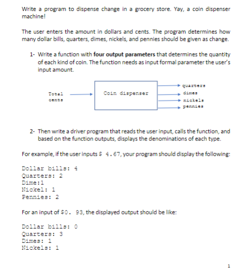 Write a program to dispense change in a grocery store. Yay, a coin dispenser
machine!
The user enters the amount in dollars and cents. The program determines how
many dollar bills, quarters, dimes, nickels, and pennies should be given as change.
1- Write a function with four output parameters that determines the quantity
of each kind of coin. The function needs as input formal parameter the user's
input amount.
quarters
Coin dispenser
+ dimes
+ nickele
+ pennies
Totai
cente
2- Then write a driver program that reads the user input, calls the function, and
based on the function outputs, displays the denominations of each type.
For example, if the user inputs s 4.67, your program should display the following:
Dollar bills: 4
Quarters: 2
Dime:1
Nickel: 1
Pennies: 2
For an input of $0. 93, the displayed output should be like:
Dollar bills: 0
Quarters: 3
Dimes: 1
Nickels: 1
