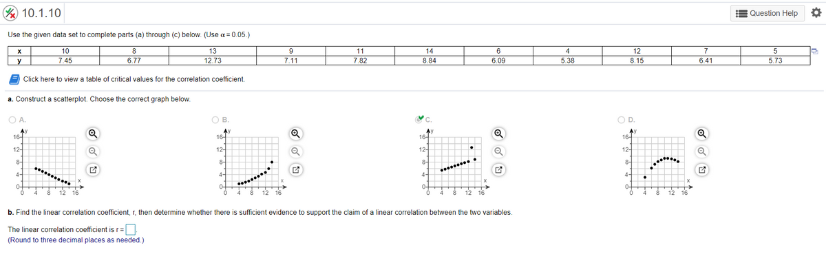 10.1.10
Question Help O
Use the given data set to complete parts (a) through (c) below. (Use a = 0.05.)
X
10
8
13
11
14
6
4
12
7
5
y
7.45
6.77
12.73
7.11
7.82
8.84
6.09
5.38
8.15
6.41
5.73
Click here to view a table of critical values for the correlation coefficient.
a. Construct a scatterplot. Choose the correct graph below.
O A.
O B.
C.
OD.
AV
16-
Ay
16-
Ay
16-
Ay
16-
12-
12-
12-
12-
Q
8-
8-
8-
8-
4-
4-
4-
4-
0-
4
0-
0-
8 12 16
12 16
12 16
12
4
8
16
b. Find the linear correlation coefficient, r, then determine whether there is sufficient evidence to support the claim of a linear correlation between the two variables.
The linear correlation coefficient is r=
(Round to three decimal places as needed.)
