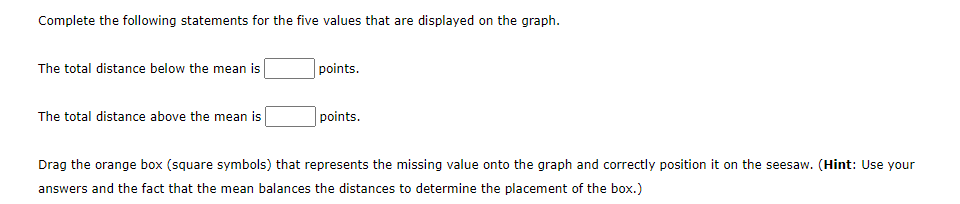 Complete the following statements for the five values that are displayed on the graph.
The total distance below the mean is
The total distance above the mean is
points.
points.
Drag the orange box (square symbols) that represents the missing value onto the graph and correctly position it on the seesaw. (Hint: Use your
answers and the fact that the mean balances the distances to determine the placement of the box.)