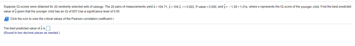 Suppose IQ scores were obtained for 20 randomly selected sets of siblings. The 20 pairs of measurements yield x = 104.71, y = 104.2, r=0.922, P-value = 0.000, and y= -
value of y given that the younger child has an IQ of 93? Use a significance level of 0.05.
1.29 + 1.01x, where x represents the IQ score of the younger child. Find the best predicted
Click the icon to view the critical values of the Pearson correlation coefficient r.
The best predicted value of y is.
IS
(Round to two decimal places as needed.)
