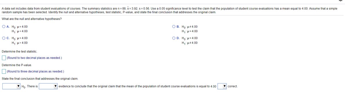 A data set includes data from student evaluations of courses. The summary statistics are n= 88, x= 3.92, s= 0.56. Use a 0.05 significance level to test the claim that the population of student course evaluations has a mean equal to 4.00. Assume that a simple
random sample has been selected. Identify the null and alternative hypotheses, test statistic, P-value, and state the final conclusion that addresses the original claim.
What are the null and alternative hypotheses?
O B. Ho: µt4.00
Ο Α. Ho μ= 4.00
H,: µ< 4.00
H,: µ= 4.00
ОС. Но и-4.00
H1: µ> 4.00
Ο D. H: μ= 4.00
H,: µ# 4.00
Determine the test statistic.
(Round to two decimal places as needed.)
Determine the P-value.
(Round to three decimal places as needed.)
State the final conclusion that addresses the original claim.
Но
There is
V evidence to conclude that the original claim that the mean of the population of student course evaluations is equal to 4.00
correct.
