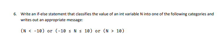 6. Write an if-else statement that classifies the value of an int variable N into one of the following categories and
writes out an appropriate message:
(N < -10) or (-10 s N s 10) or (N > 10)
