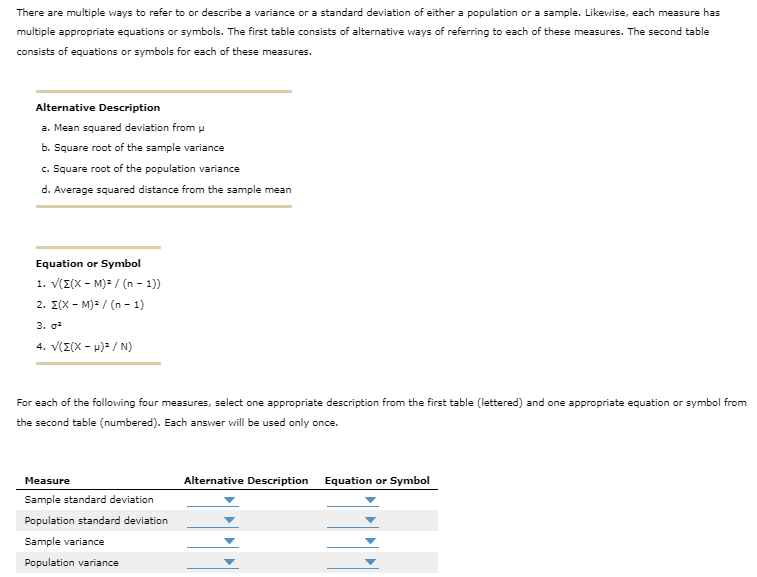 There are multiple ways to refer to or describe a variance or a standard deviation of either a population or a sample. Likewise, each measure has
multiple appropriate equations or symbols. The first table consists of alternative ways of referring to each of these measures. The second table
consists of equations or symbols for each of these measures.
Alternative Description
a. Mean squared deviation from u
b. Square root of the sample variance
c. Square root of the population variance
d. Average squared distance from the sample mean
Equation or Symbol
1. √((X-M)² / (n-1))
2. Σ(X-M)² / (n-1)
3. 0²
4. V(Z(X-H)² / N)
For each of the following four measures, select one appropriate description from the first table (lettered) and one appropriate equation or symbol from
the second table (numbered). Each answer will be used only once.
Measure
Sample standard deviation
Population standard deviation
Sample variance
Population variance
Alternative Description
Equation or Symbol