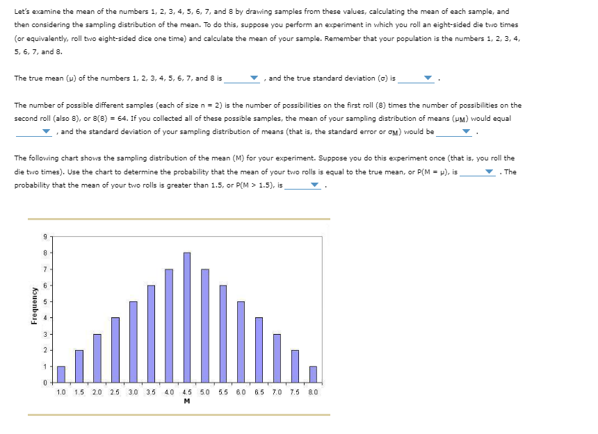 Let's examine the mean of the numbers 1, 2, 3, 4, 5, 6, 7, and 8 by drawing samples from these values, calculating the mean of each sample, and
then considering the sampling distribution of the mean. To do this, suppose you perform an experiment in which you roll an eight-sided die two times
(or equivalently, roll two eight-sided dice one time) and calculate the mean of your sample. Remember that your population is the numbers 1, 2, 3, 4,
5, 6, 7, and 8.
The true mean (p) of the numbers 1, 2, 3, 4, 5, 6, 7, and 8 is
The number of possible different samples (each of size n = 2) is the number of possibilities on the first roll (8) times the number of possibilities on the
second roll (also 8), or 8(8) = 64. If you collected all of these possible samples, the mean of your sampling distribution of means (HM) would equal
, and the standard deviation of your sampling distribution of means (that is, the standard error or GM) would be
The following chart shows the sampling distribution of the mean (M) for your experiment. Suppose you do this experiment once (that is, you roll the
die two times). Use the chart to determine the probability that the mean of your two rolls is equal to the true mean, or P(M = μ), is
▼. The
probability that the mean of your two rolls is greater than 1.5, or P(M > 1.5), is
Frequency
9
8
7
6
5
K
3
2
1
0
, and the true standard deviation (o) is
35
1.0 1.5 2.0 2.5 3.0 3.5 4.0 4.5 5.0 5.5 6.0 6.5
M
7.0 7.5 8.0