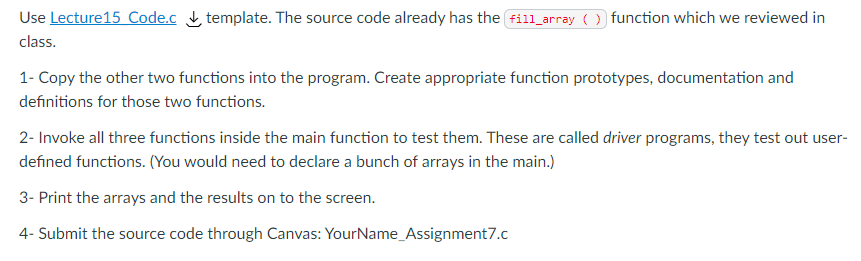 Use Lecture15 Code.c template. The source code already has the fill_array ( ) function which we reviewed in
class.
1- Copy the other two functions into the program. Create appropriate function prototypes, documentation and
definitions for those two functions.
2- Invoke all three functions inside the main function to test them. These are called driver programs, they test out user-
defined functions. (You would need to declare a bunch of arrays in the main.)
3- Print the arrays and the results on to the screen.
4- Submit the source code through Canvas: YourName_Assignment7.c
