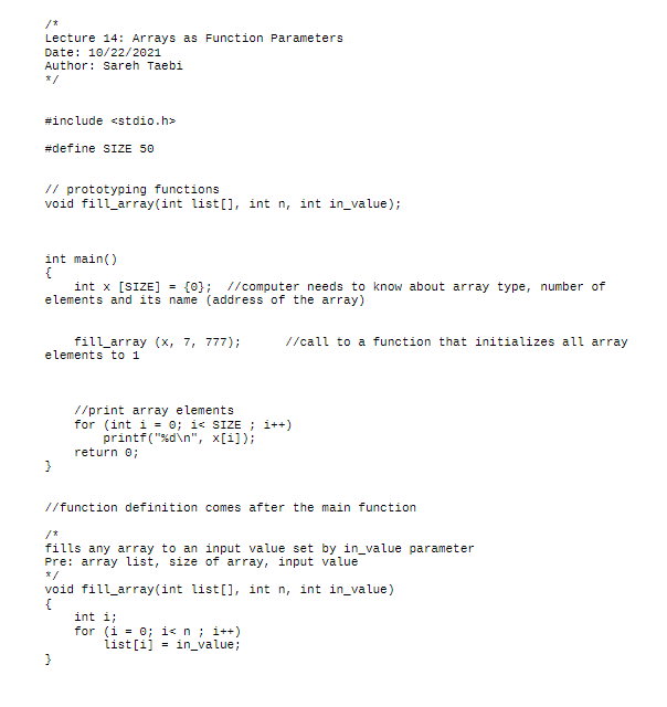 /*
Lecture 14: Arrays aS Function Parameters
Date: 10/22/2021
Author: Sareh Taebi
*/
#include <stdio.h>
#define SIZE 50
// prototyping functions
void fill array(int list[], int n, int in_value);
int main()
{
int x [SIZE] = {0}; //computer needs to know about array type, number of
elements and its name (address of the array)
//call to a function that initializes all array
fill_array (x, 7, 777);
elements to 1
//print array elements
for (int i = 0; i< SIZE ; i++)
printf("%d\n", x[i]);
return 0;
//function definition comes after the main function
/*
fills any aray to an input value set by in_value parameter
Pre: array list, size of array, input value
*/
void fill_array(int list[], int n, int in_value)
{
int i;
for (i = 0; i< n ; i++)
iist [i]
in_value;
