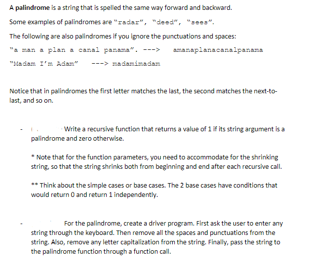 A palindrome is a string that is spelled the same way forward and backward.
Some examples of palindromes are "radar", "deed", "sees".
The following are also palindromes if you ignore the punctuations and spaces:
"a man a plan a canal panama". --->
amanaplanacanalpanama
"Madam I'm Adam"
---> madamimadam
Notice that in palindromes the first letter matches the last, the second matches the next-to-
last, and so on.
Write a recursive function that returns a value of 1 if its string argument is a
palindrome and zero otherwise.
* Note that for the function parameters, you need to accommodate for the shrinking
string, so that the string shrinks both from beginning and end after each recursive call.
** Think about the simple cases or base cases. The 2 base cases have conditions that
would return 0 and return 1 independently.
For the palindrome, create a driver program. First ask the user to enter any
string through the keyboard. Then remove all the spaces and punctuations from the
string. Also, remove any letter capitalization from the string. Finally, pass the string to
the palindrome function through a function call.
