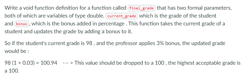 Write a void function definition for a function called final_grade that has two formal parameters,
both of which are variables of type double. current_grade which is the grade of the student
and bonus , which is the bonus added in percentage. This function takes the current grade of a
student and updates the grade by adding a bonus to it.
So if the student's current grade is 98 , and the professor applies 3% bonus, the updated grade
would be :
98 (1 + 0.03) = 100.94
--- > This value should be dropped to a 100 , the highest acceptable grade is
a 100.
